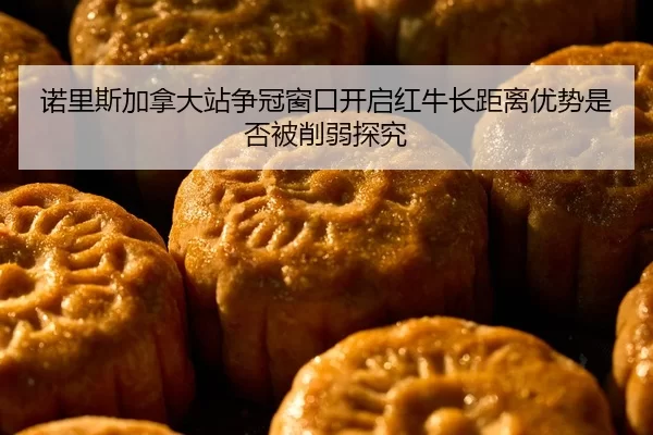 诺里斯加拿大站争冠窗口开启红牛长距离优势是否被削弱探究