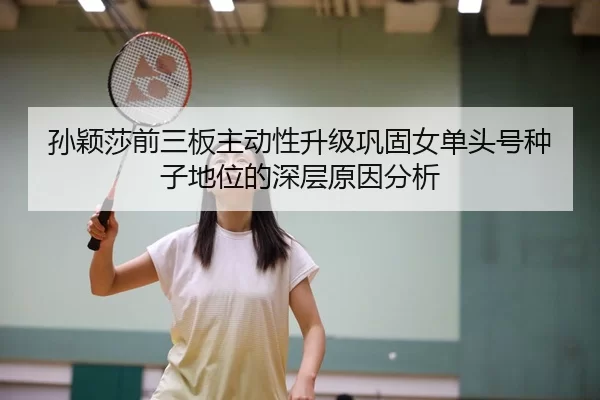 孙颖莎前三板主动性升级巩固女单头号种子地位的深层原因分析