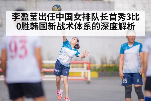 李盈莹出任中国女排队长首秀3比0胜韩国新战术体系的深度解析