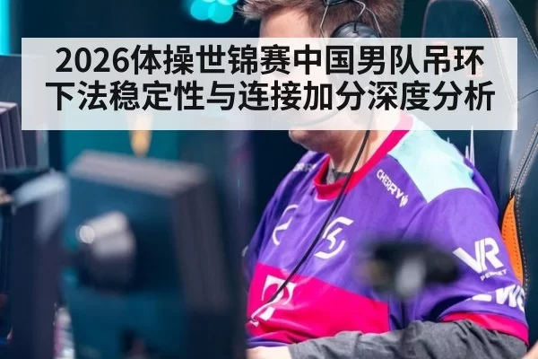 2026体操世锦赛中国男队吊环下法稳定性与连接加分深度分析